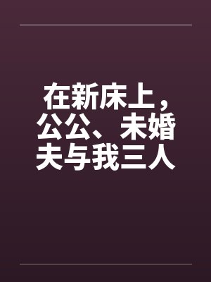 在新床上，公公、未婚夫与我三人赤身裸体的躺着